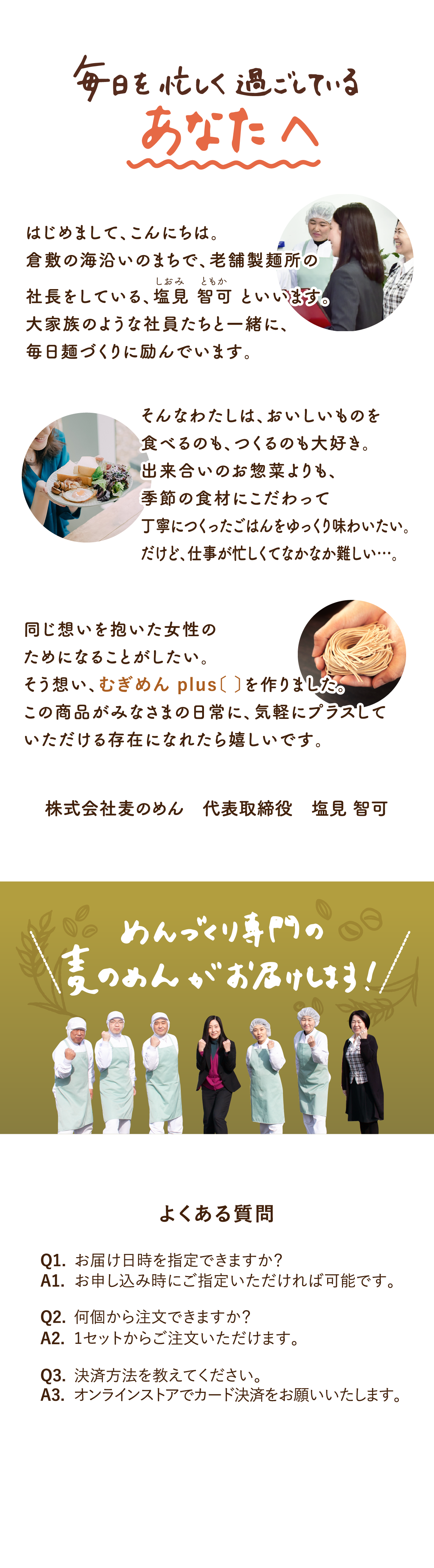 毎日を忙しく過ごしているあなたへ。はじめまして、倉敷の海沿いのまちで、老舗製麺所の社長をしている、塩見智可といいます。大家族のような社員たちと一緒に、毎日麺作りに励んでいます。そんなわたしは、おいしいものを食べるのも、つくるのも大好き。出来合いのお惣菜よりも、季節の食材にこだわって、丁寧につくったごはんをゆっくり味わいたい。だけど、仕事が忙しくてなかなか難しい…。同じ想いを抱いた女性のためになることがしたい。そう想い、むぎめんplus〔 〕を作りました。この商品がみなさまの日常に、気軽にプラスしていただける存在になれたら嬉しいです。（株式会社麦のめん　代表取締役 塩見智可）よくある質問（Q1.お届け日時を指定できますか？A1.お申し込み時にご指定いただければ可能です。Q2.何個から注文できますか？A2.1セットからご注文いただけます。Q3.決済方法を教えてください。A3.オンラインストアでカード決済をお願いいたします。）